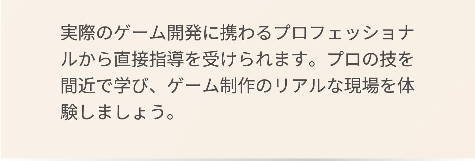 実際のゲーム開発に携わるプロフェッショナルから直接指導を受けられます。プロの技を間近で学び、ゲーム制作のリアルな現場を体験しましょう。