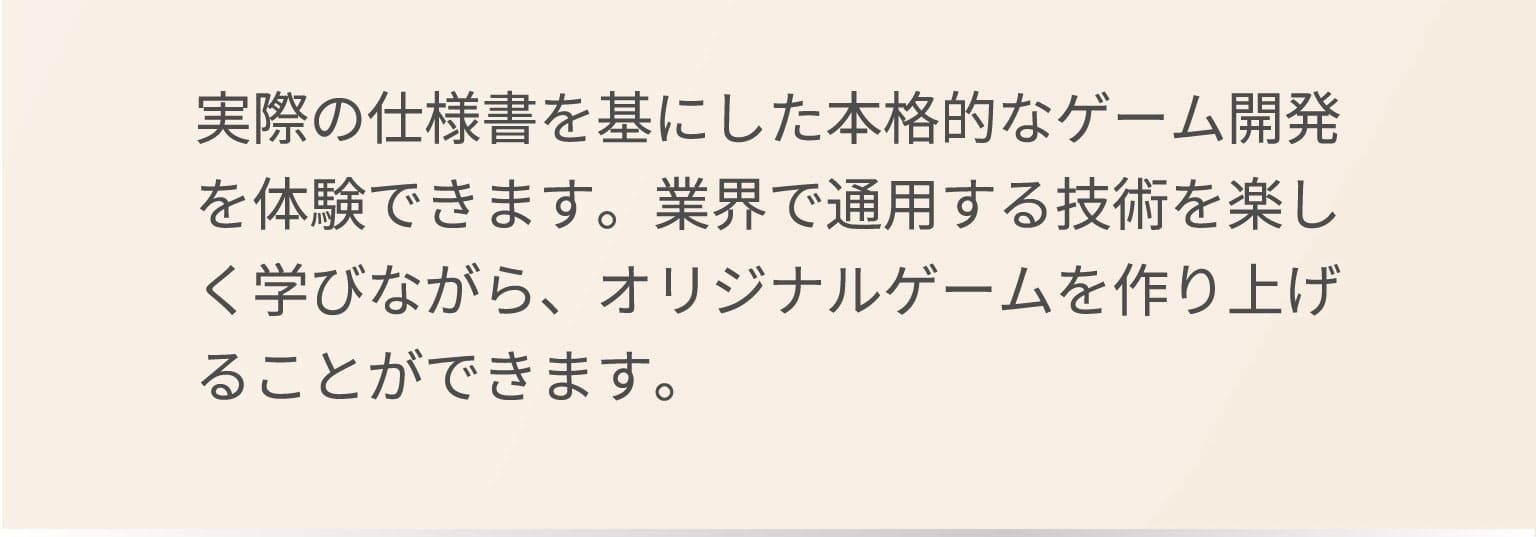 実際の仕様書を基にした本格的なゲーム開発を体験できます。業界で通用する技術を楽しく学びながら、オリジナルゲームを作り上げることができます。