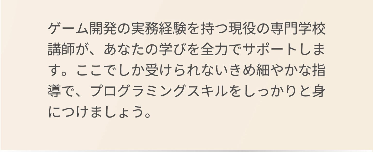 ゲーム開発の実務経験を持つ現役の専門学校講師が、あなたの学びを全力でサポートします。ここでしか受けられないきめ細やかな指導で、プログラミングスキルをしっかりと身につけましょう。