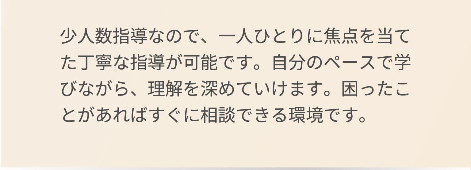 少人数指導なので、一人ひとりに焦点を当てた丁寧な指導が可能です。自分のペースで学びながら、理解を深めていけます。困ったことがあればすぐに相談できる環境です。