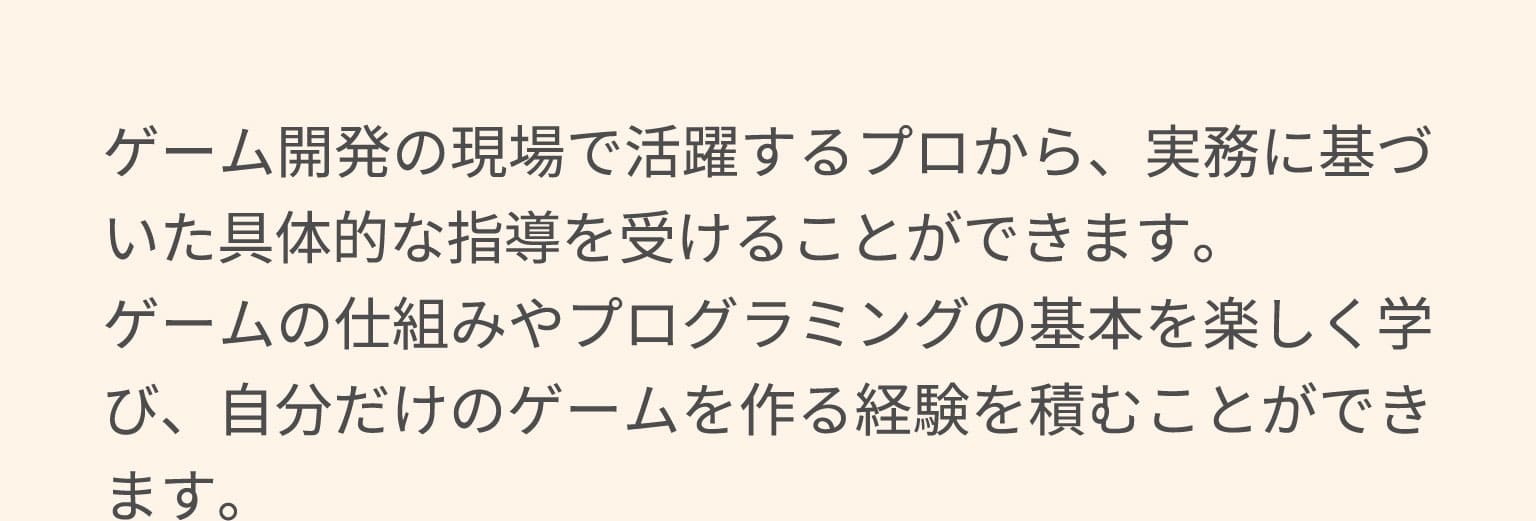 ゲーム開発の現場で活躍するプロから、実務に基づいた具体的な指導を受けることができます。ゲームの仕組みやプログラミングの基本を楽しく学び、自分だけのゲームを作る経験を積むことができます。