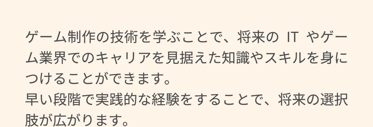 ゲーム制作の技術を学ぶことで、将来のITやゲーム業界でのキャリアを見据えた知識やスキルを身につけることができます。早い段階で実践的な経験をすることで、将来の選択肢が広がります。