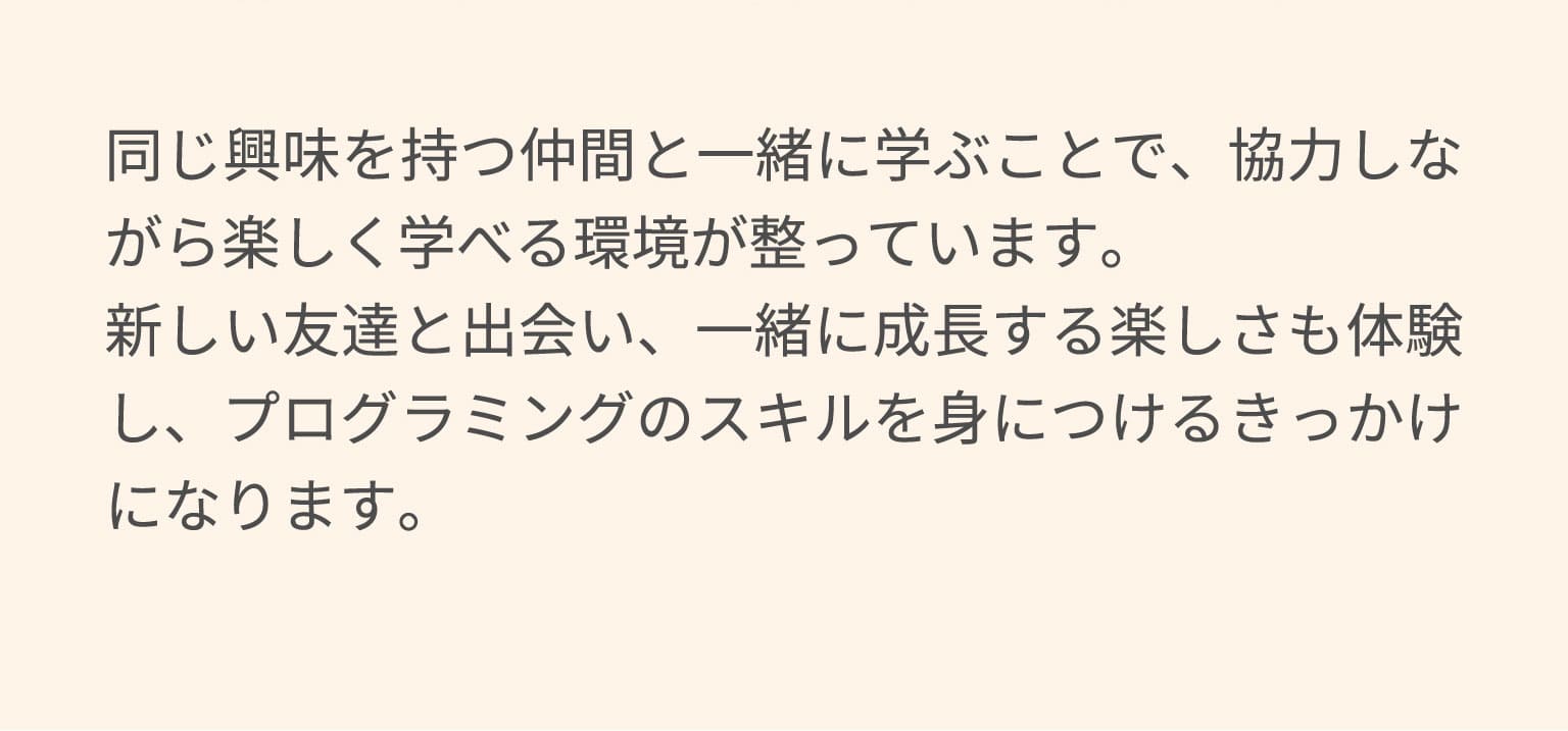 同じ興味を持つ仲間と一緒に学ぶことで、協力しながら楽しく学べる環境が整っています。新しい友達と出会い、一緒に成長する楽しさも体験し、プログラミングのスキルを身につけるきっかけになります。