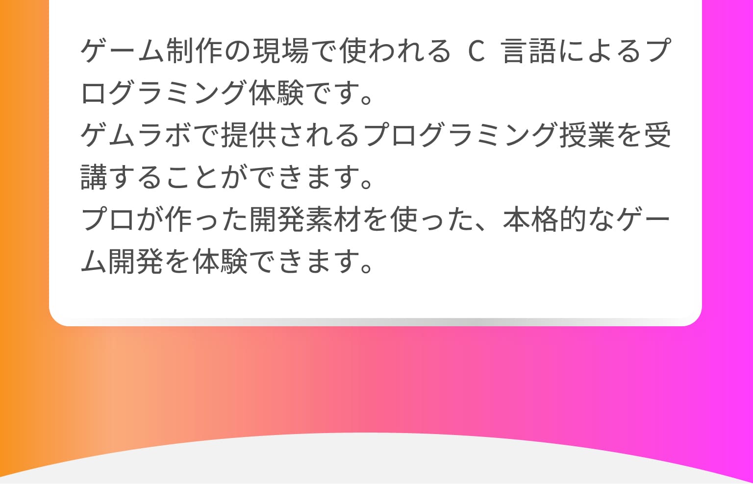 ゲーム制作の現場で使われるC言語によるプログラミング体験です。ゲムラボで提供されるプログラミング授業を受講することができます。プロが作った開発素材を使った、本格的なゲーム開発を体験できます。