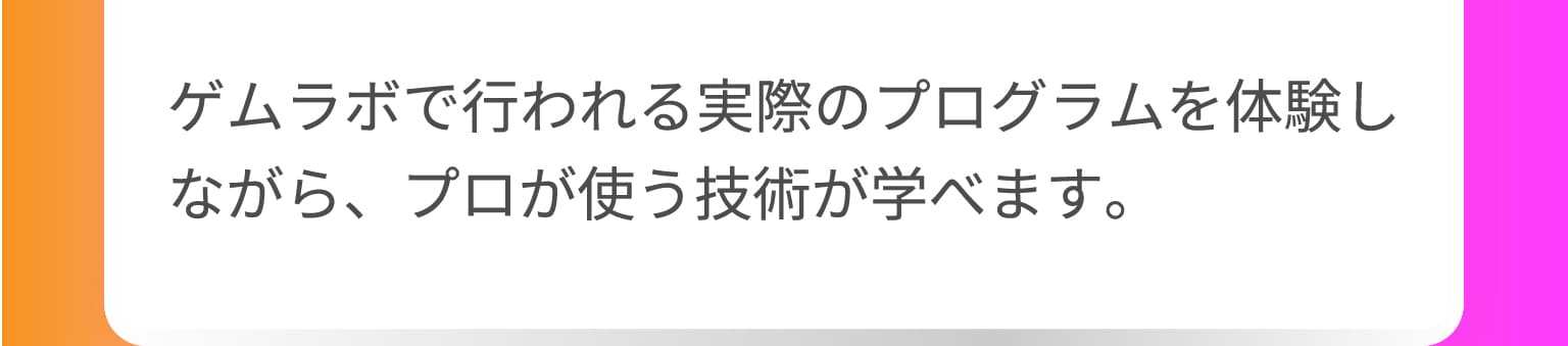 ゲムラボで行われる実際のプログラムを体験しながら、プロが使う技術が学べます。