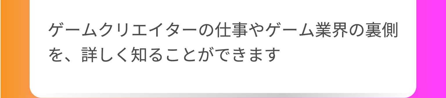 ゲームクリエイターの仕事やゲーム業界の裏側を、詳しく知ることができます