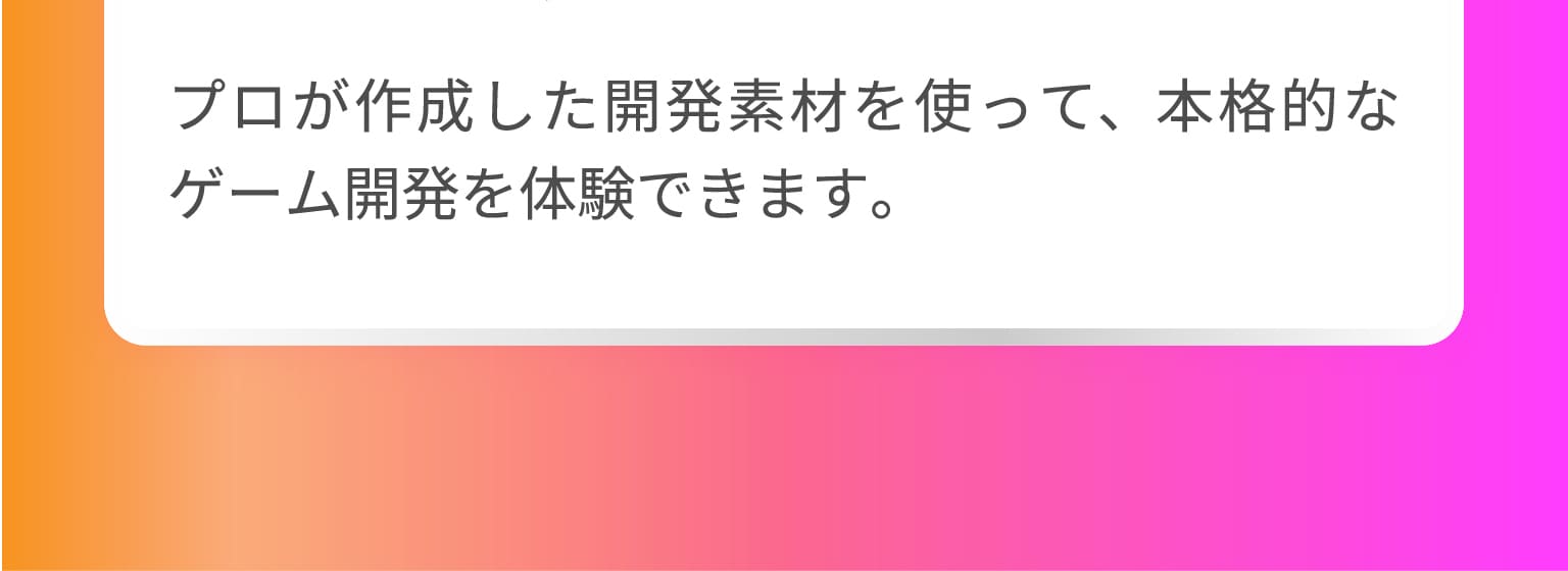 プロが作成した開発素材を使って、本格的なゲーム開発を体験できます。