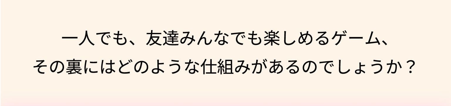 一人でも、友達みんなでも楽しめるゲーム、その裏にはどのような仕組みがあるのでしょうか？