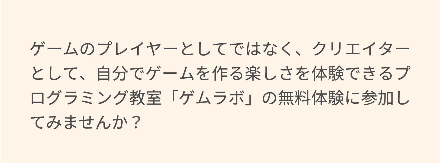 ゲームのプレイヤーとしてではなく、クリエイターとして、自分でゲームを作る楽しさを体験できるプログラミング教室「ゲムラボ」の無料体験に参加してみませんか？