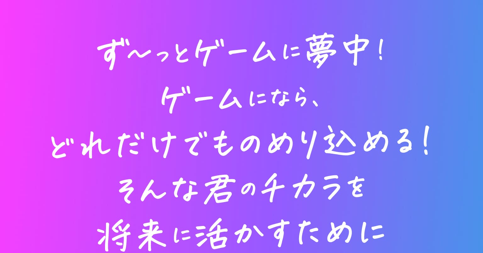 ず〜っとゲームに夢中！ゲームになら、どれだけでものめり込める！そんな君のチカラを将来に活かすために