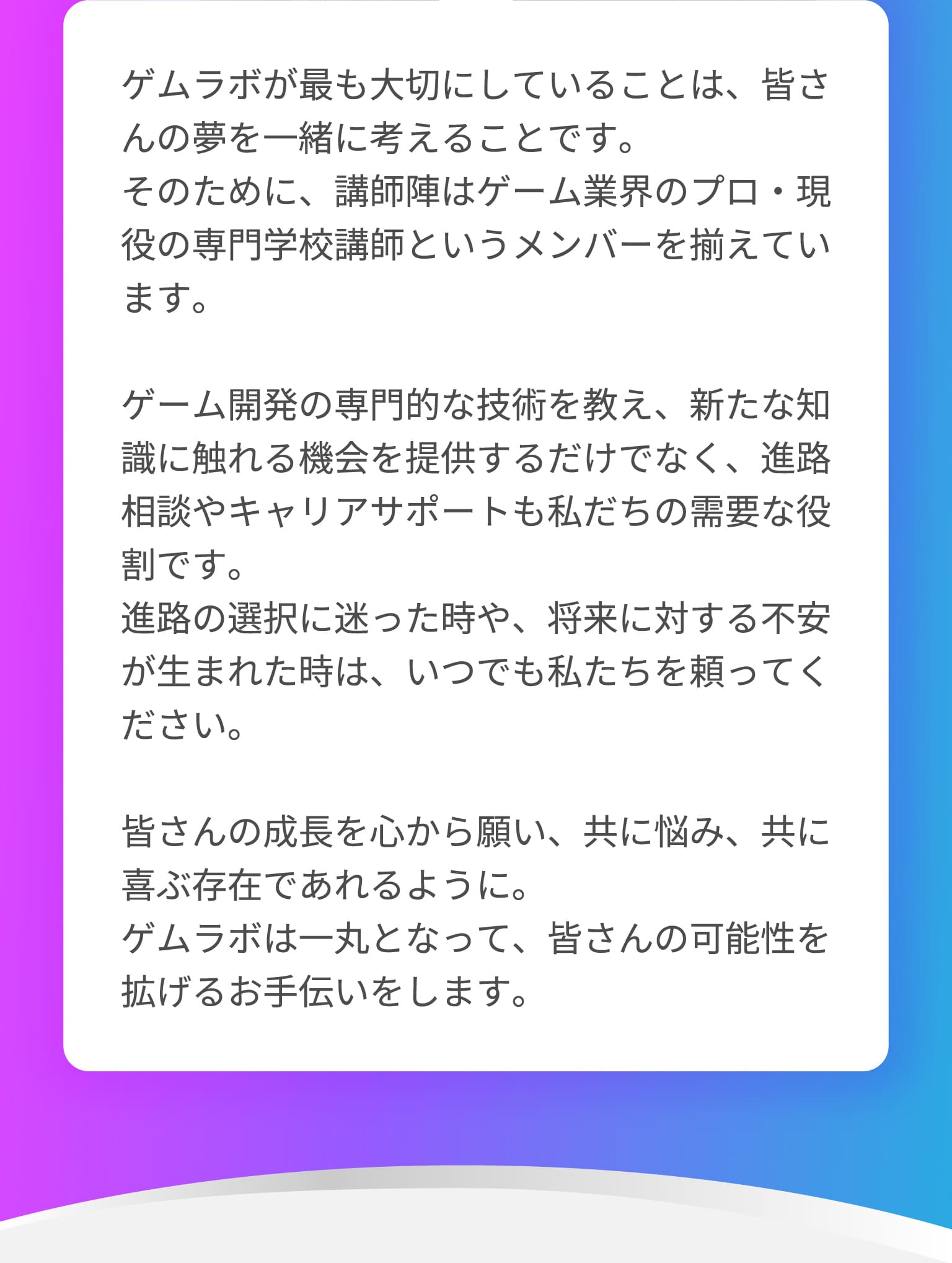 ゲムラボが最も大切にしていることは、皆さんの夢を一緒に考えることです。そのために、講師陣はゲーム業界のプロ・現役の専門学校講師というメンバーを揃えています。ゲーム開発の専門的な技術を教え、新たな知識に触れる機会を提供するだけでなく、進路相談やキャリアサポートも私だちの需要な役割です。進路の選択に迷った時や、将来に対する不安が生まれた時は、いつでも私たちを頼ってください。皆さんの成長を心から願い、共に悩み、共に喜ぶ存在であれるように。ゲムラボは一丸となって、皆さんの可能性を拡げるお手伝いをします。