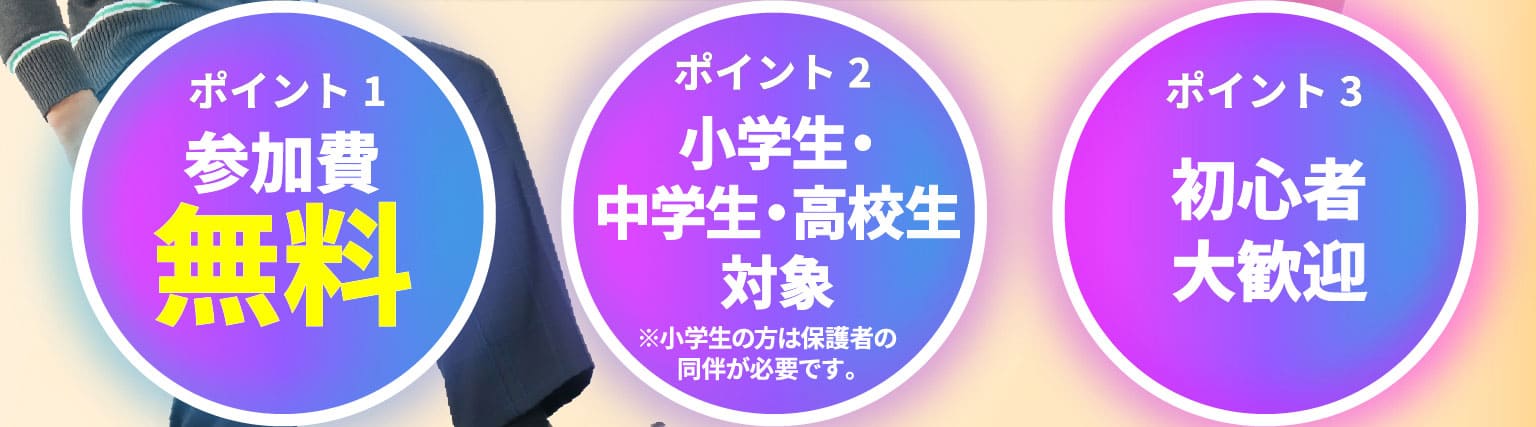 ポイント1 参加費無料 ポイント2 小学生・中学生・高校生対象 ※小学生の方は保護者の同伴が必要です。 ポイント3 初心者大歓迎