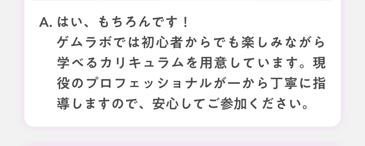 A.はい、もちろんです！ゲムラボでは初心者からでも楽しみながら学べるカリキュラムを用意しています。現役のプロフェッショナルが一から丁寧に指導しますので、安心してご参加ください。