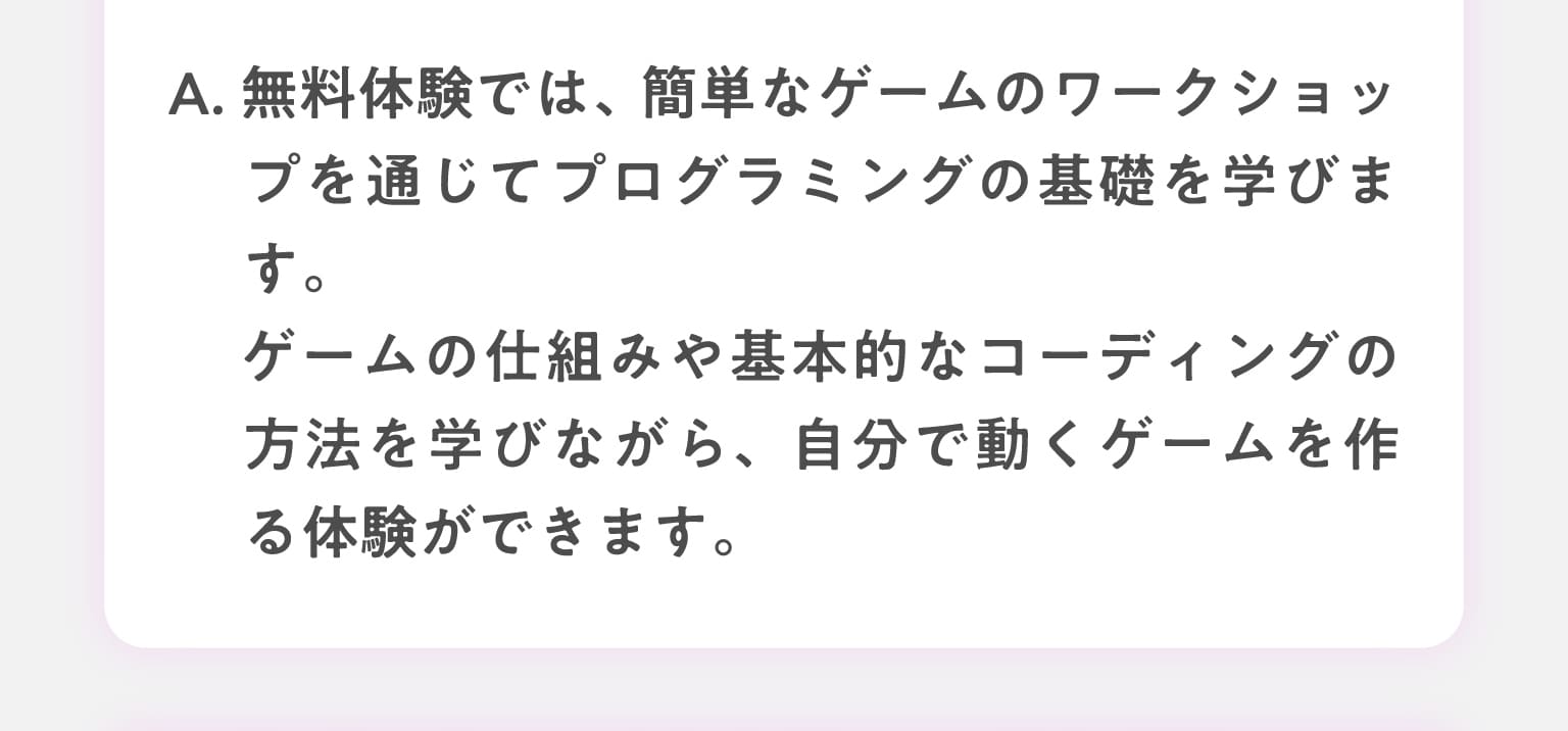 A.無料体験では、簡単なゲームのワークショップを通じてプログラミングの基礎を学びます。ゲームの仕組みや基本的なコーディングの方法を学びながら、自分で動くゲームを作る体験ができます。