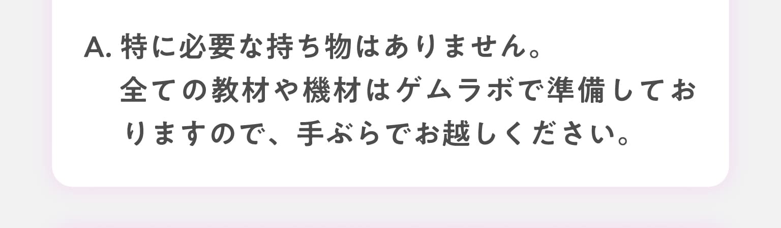 A.特に必要な持ち物はありません。全ての教材や機材はゲムラボで準備しておりますので、手ぶらでお越しください。