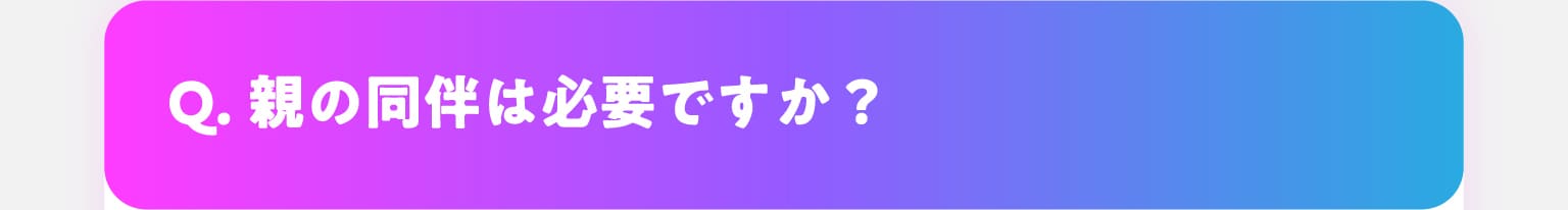 Q.親の同伴は必要ですか？