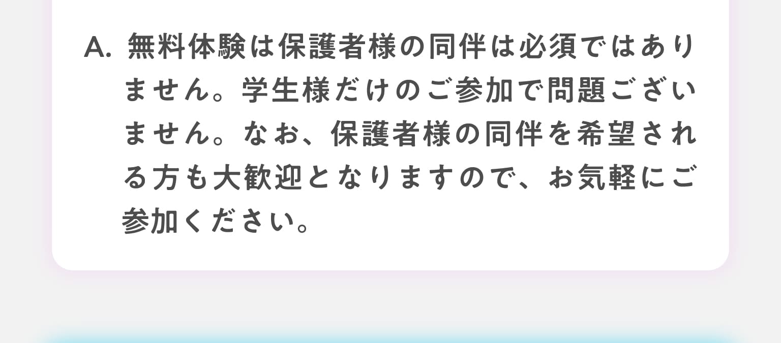 A.無料体験中は保護者様の同伴は必須でありません。学生様だけのご参加で問題ございません。なお、保護者様の同伴を希望される方も大歓迎となりますので、お気軽にご参加ください。