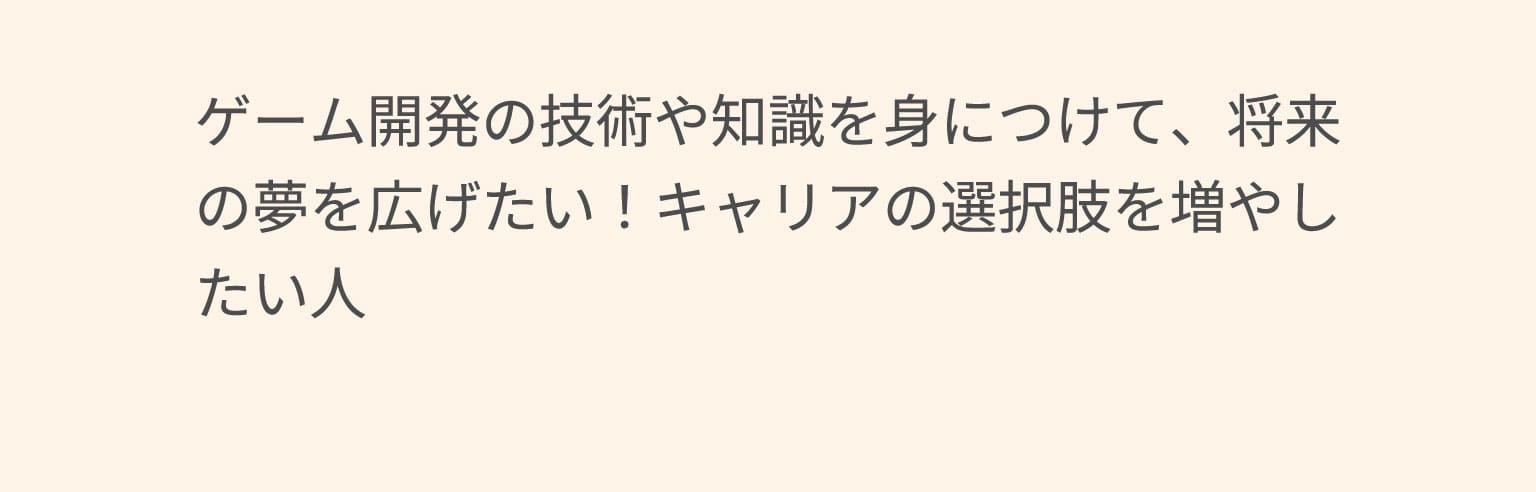 ゲーム開発の技術や知識を身につけて、将来の夢を広げたい！キャリアの選択肢を増やしたい人