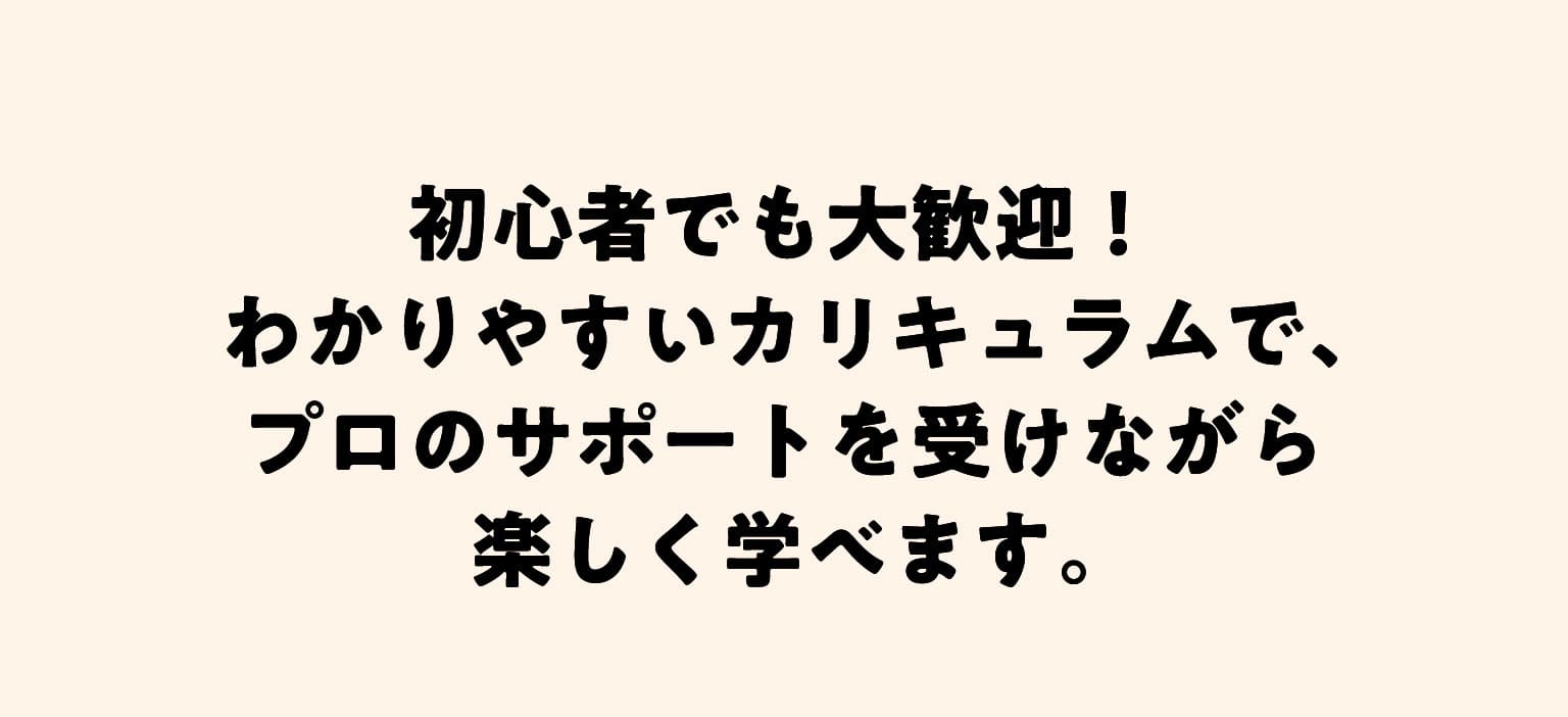 初心者でも大歓迎！わかりやすいカリキュラムで、プロのサポートを受けながら楽しく学べます。