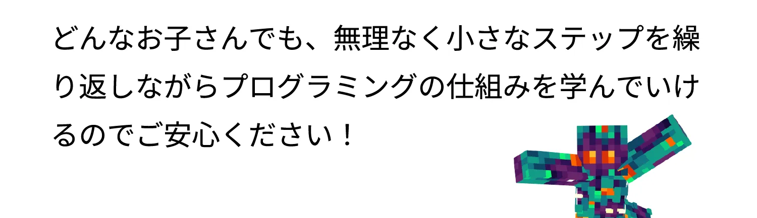 どんなお子さんでも、無理なく小さなステップを繰り返しながらプログラミングの仕組みを学んでいけるのでご安心ください！