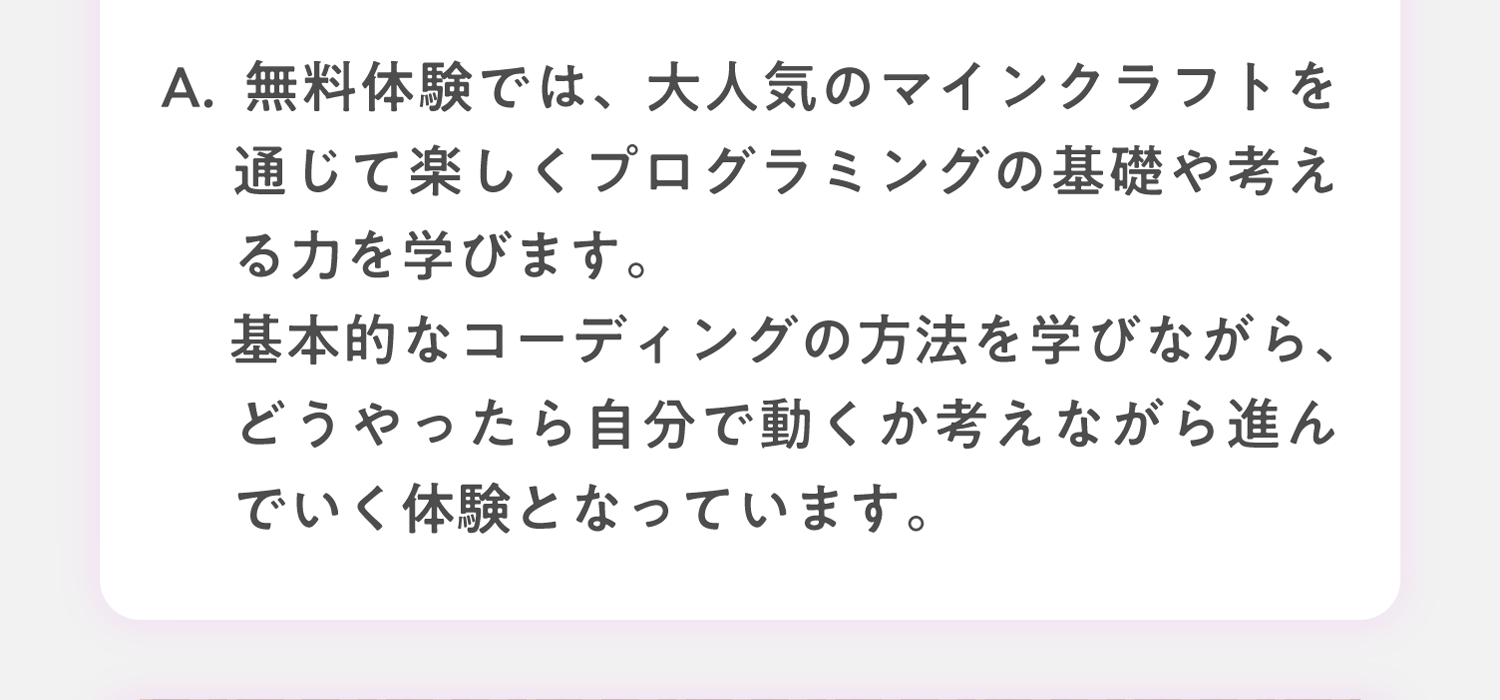 A. 無料体験では、簡単なゲームのワークショップを通してプログラミングの基礎を学びます。